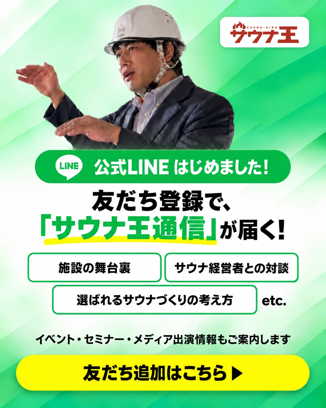 公式LINE はじめました！友だち登録で、「サウナ王通信」が届く！施設の舞台裏、サウナ経営者との対談、選ばれるサウナづくりの考え方など。イベント・セミナー・メディア出演情報もご案内します。友だち追加はこちら（新しいタブで開きます）
