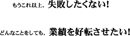 もうこれ以上、失敗したくない！どんなことをしても、業績を好転させたい！