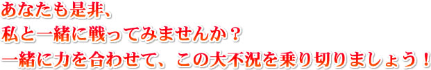 あなたも是非、私と一緒に戦ってみませんか?一緒に力を合わせて、この大不況を乗り切りましょう!