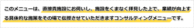 このメニューは、直接貴施設にお伺いし、施設をくまなく拝見した上で、業績が向上する具体的な施策をその場で伝授させていただきますコンサルティングメニューです。