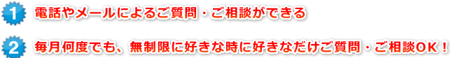 1電話やメールによるご質問・ご相談ができる2毎月何度でも、無制限に好きな時に好きなだけご質問・ご相談OK！