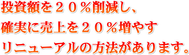 投資額を２０％削減し、確実に売上を２０％増やすリニューアルの方法があります。